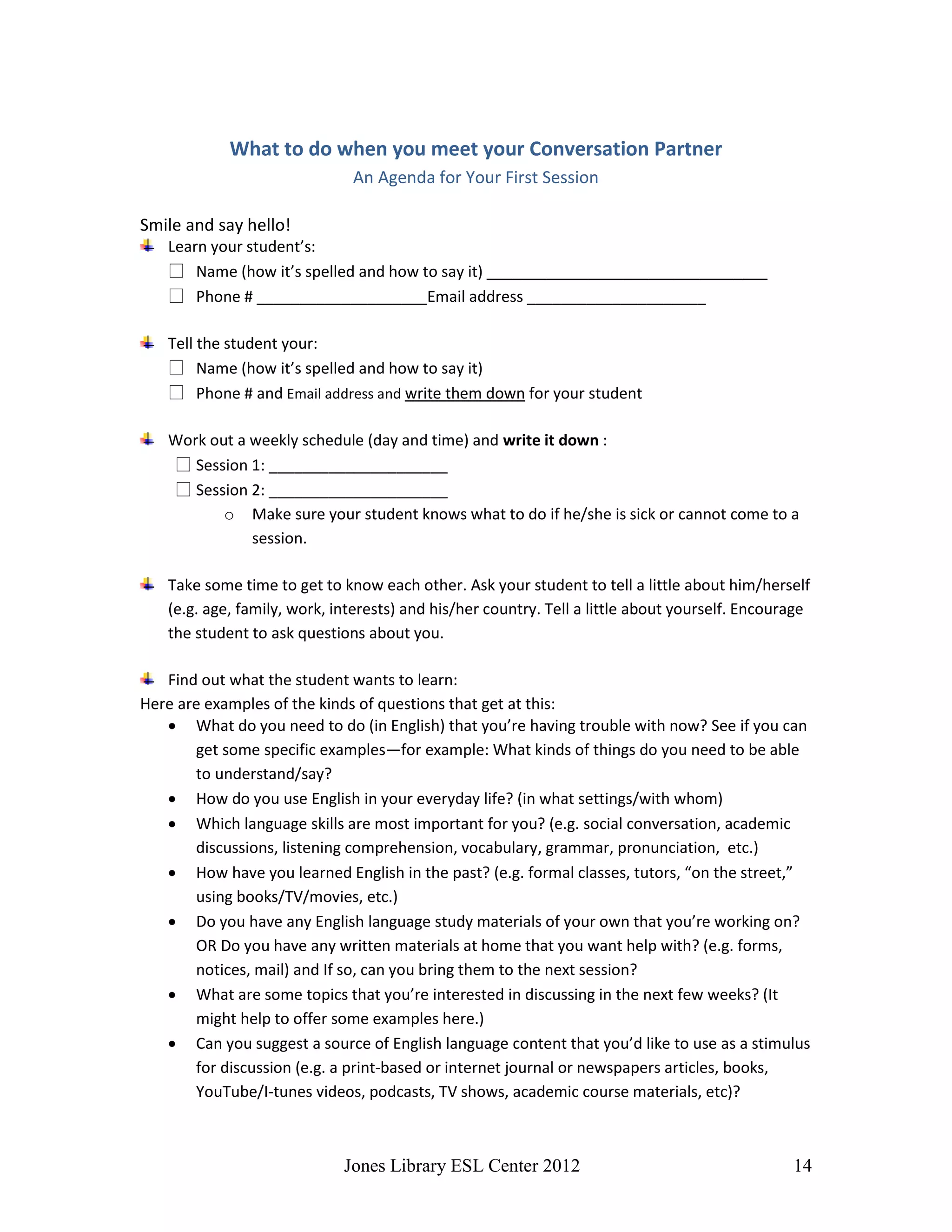Jones Library ESL Center 2012 14
What to do when you meet your Conversation Partner
An Agenda for Your First Session
Smile and say hello!
Learn your student’s:
Name (how it’s spelled and how to say it) _________________________________
Phone # ____________________Email address _____________________
Tell the student your:
Name (how it’s spelled and how to say it)
Phone # and Email address and write them down for your student
Work out a weekly schedule (day and time) and write it down :
Session 1: _____________________
Session 2: _____________________
o Make sure your student knows what to do if he/she is sick or cannot come to a
session.
Take some time to get to know each other. Ask your student to tell a little about him/herself
(e.g. age, family, work, interests) and his/her country. Tell a little about yourself. Encourage
the student to ask questions about you.
Find out what the student wants to learn:
Here are examples of the kinds of questions that get at this:
 What do you need to do (in English) that you’re having trouble with now? See if you can
get some specific examples—for example: What kinds of things do you need to be able
to understand/say?
 How do you use English in your everyday life? (in what settings/with whom)
 Which language skills are most important for you? (e.g. social conversation, academic
discussions, listening comprehension, vocabulary, grammar, pronunciation, etc.)
 How have you learned English in the past? (e.g. formal classes, tutors, “on the street,”
using books/TV/movies, etc.)
 Do you have any English language study materials of your own that you’re working on?
OR Do you have any written materials at home that you want help with? (e.g. forms,
notices, mail) and If so, can you bring them to the next session?
 What are some topics that you’re interested in discussing in the next few weeks? (It
might help to offer some examples here.)
 Can you suggest a source of English language content that you’d like to use as a stimulus
for discussion (e.g. a print-based or internet journal or newspapers articles, books,
YouTube/I-tunes videos, podcasts, TV shows, academic course materials, etc)?
 