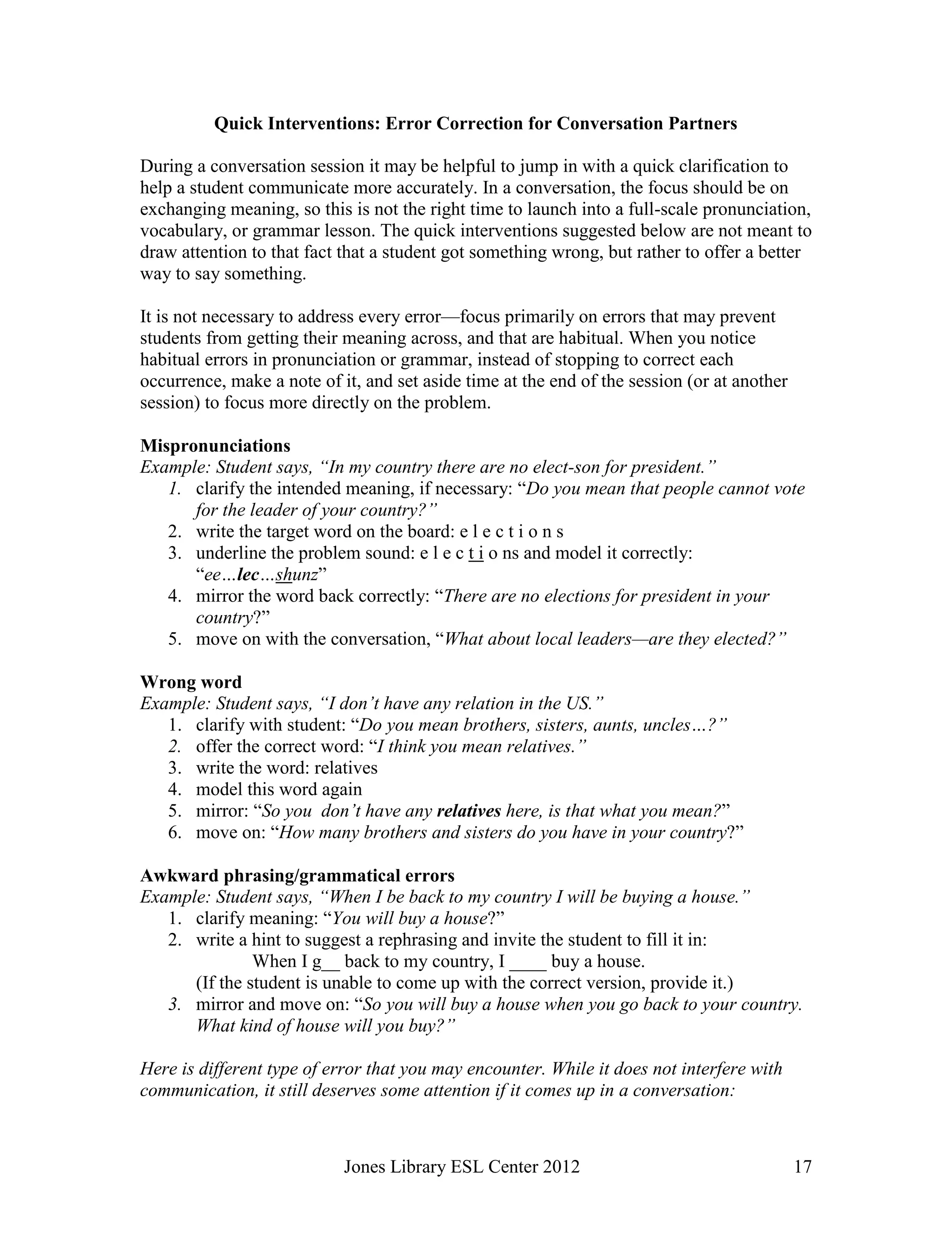 Jones Library ESL Center 2012 17
Quick Interventions: Error Correction for Conversation Partners
During a conversation session it may be helpful to jump in with a quick clarification to
help a student communicate more accurately. In a conversation, the focus should be on
exchanging meaning, so this is not the right time to launch into a full-scale pronunciation,
vocabulary, or grammar lesson. The quick interventions suggested below are not meant to
draw attention to that fact that a student got something wrong, but rather to offer a better
way to say something.
It is not necessary to address every error—focus primarily on errors that may prevent
students from getting their meaning across, and that are habitual. When you notice
habitual errors in pronunciation or grammar, instead of stopping to correct each
occurrence, make a note of it, and set aside time at the end of the session (or at another
session) to focus more directly on the problem.
Mispronunciations
Example: Student says, “In my country there are no elect-son for president.”
1. clarify the intended meaning, if necessary: “Do you mean that people cannot vote
for the leader of your country?”
2. write the target word on the board: e l e c t i o n s
3. underline the problem sound: e l e c t i o ns and model it correctly:
“ee…lec…shunz”
4. mirror the word back correctly: “There are no elections for president in your
country?”
5. move on with the conversation, “What about local leaders—are they elected?”
Wrong word
Example: Student says, “I don’t have any relation in the US.”
1. clarify with student: “Do you mean brothers, sisters, aunts, uncles…?”
2. offer the correct word: “I think you mean relatives.”
3. write the word: relatives
4. model this word again
5. mirror: “So you don’t have any relatives here, is that what you mean?”
6. move on: “How many brothers and sisters do you have in your country?”
Awkward phrasing/grammatical errors
Example: Student says, “When I be back to my country I will be buying a house.”
1. clarify meaning: “You will buy a house?”
2. write a hint to suggest a rephrasing and invite the student to fill it in:
When I g__ back to my country, I ____ buy a house.
(If the student is unable to come up with the correct version, provide it.)
3. mirror and move on: “So you will buy a house when you go back to your country.
What kind of house will you buy?”
Here is different type of error that you may encounter. While it does not interfere with
communication, it still deserves some attention if it comes up in a conversation:
 