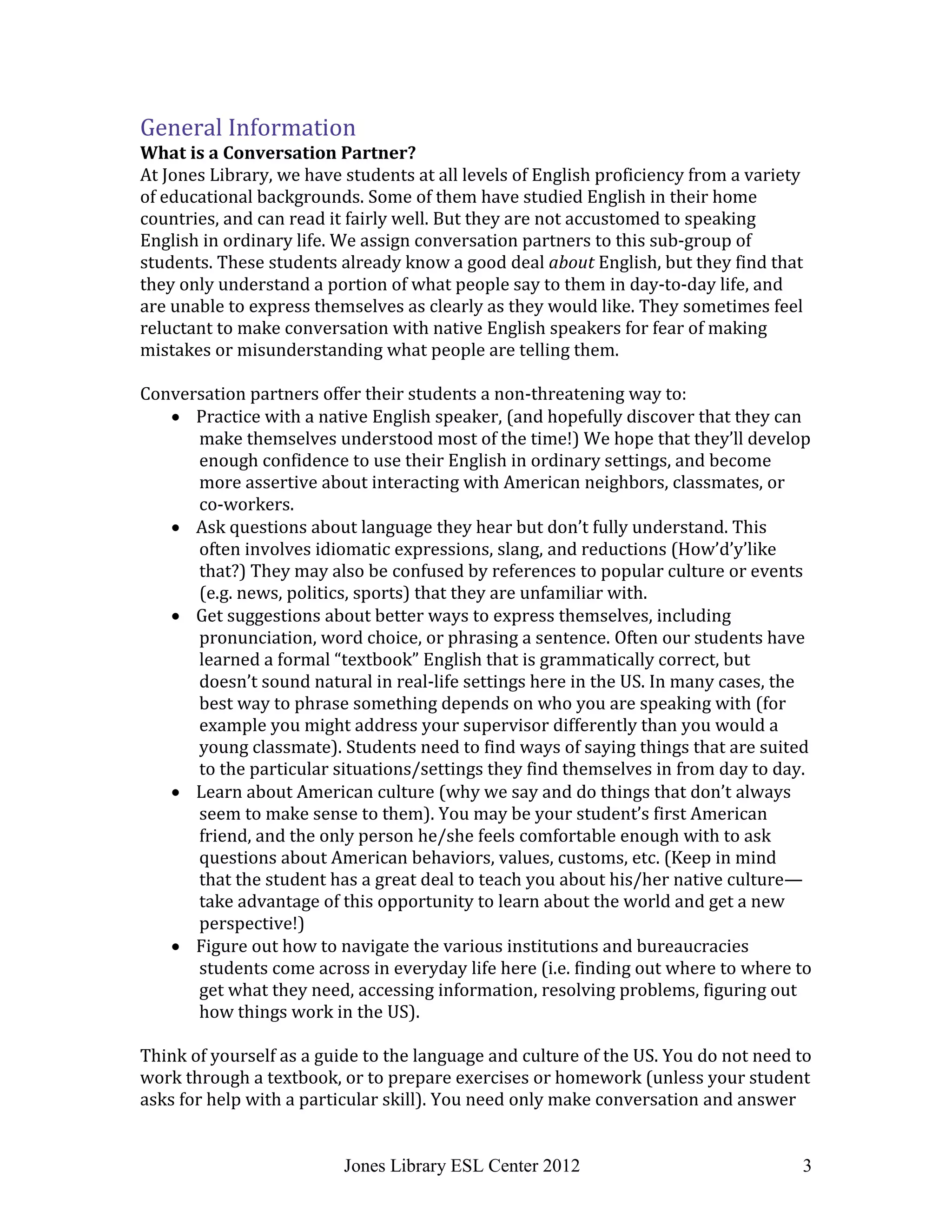 Jones Library ESL Center 2012 3
General Information
What is a Conversation Partner?
At Jones Library, we have students at all levels of English proficiency from a variety
of educational backgrounds. Some of them have studied English in their home
countries, and can read it fairly well. But they are not accustomed to speaking
English in ordinary life. We assign conversation partners to this sub-group of
students. These students already know a good deal about English, but they find that
they only understand a portion of what people say to them in day-to-day life, and
are unable to express themselves as clearly as they would like. They sometimes feel
reluctant to make conversation with native English speakers for fear of making
mistakes or misunderstanding what people are telling them.
Conversation partners offer their students a non-threatening way to:
 Practice with a native English speaker, (and hopefully discover that they can
make themselves understood most of the time!) We hope that they’ll develop
enough confidence to use their English in ordinary settings, and become
more assertive about interacting with American neighbors, classmates, or
co-workers.
 Ask questions about language they hear but don’t fully understand. This
often involves idiomatic expressions, slang, and reductions (How’d’y’like
that?) They may also be confused by references to popular culture or events
(e.g. news, politics, sports) that they are unfamiliar with.
 Get suggestions about better ways to express themselves, including
pronunciation, word choice, or phrasing a sentence. Often our students have
learned a formal “textbook” English that is grammatically correct, but
doesn’t sound natural in real-life settings here in the US. In many cases, the
best way to phrase something depends on who you are speaking with (for
example you might address your supervisor differently than you would a
young classmate). Students need to find ways of saying things that are suited
to the particular situations/settings they find themselves in from day to day.
 Learn about American culture (why we say and do things that don’t always
seem to make sense to them). You may be your student’s first American
friend, and the only person he/she feels comfortable enough with to ask
questions about American behaviors, values, customs, etc. (Keep in mind
that the student has a great deal to teach you about his/her native culture—
take advantage of this opportunity to learn about the world and get a new
perspective!)
 Figure out how to navigate the various institutions and bureaucracies
students come across in everyday life here (i.e. finding out where to where to
get what they need, accessing information, resolving problems, figuring out
how things work in the US).
Think of yourself as a guide to the language and culture of the US. You do not need to
work through a textbook, or to prepare exercises or homework (unless your student
asks for help with a particular skill). You need only make conversation and answer
 