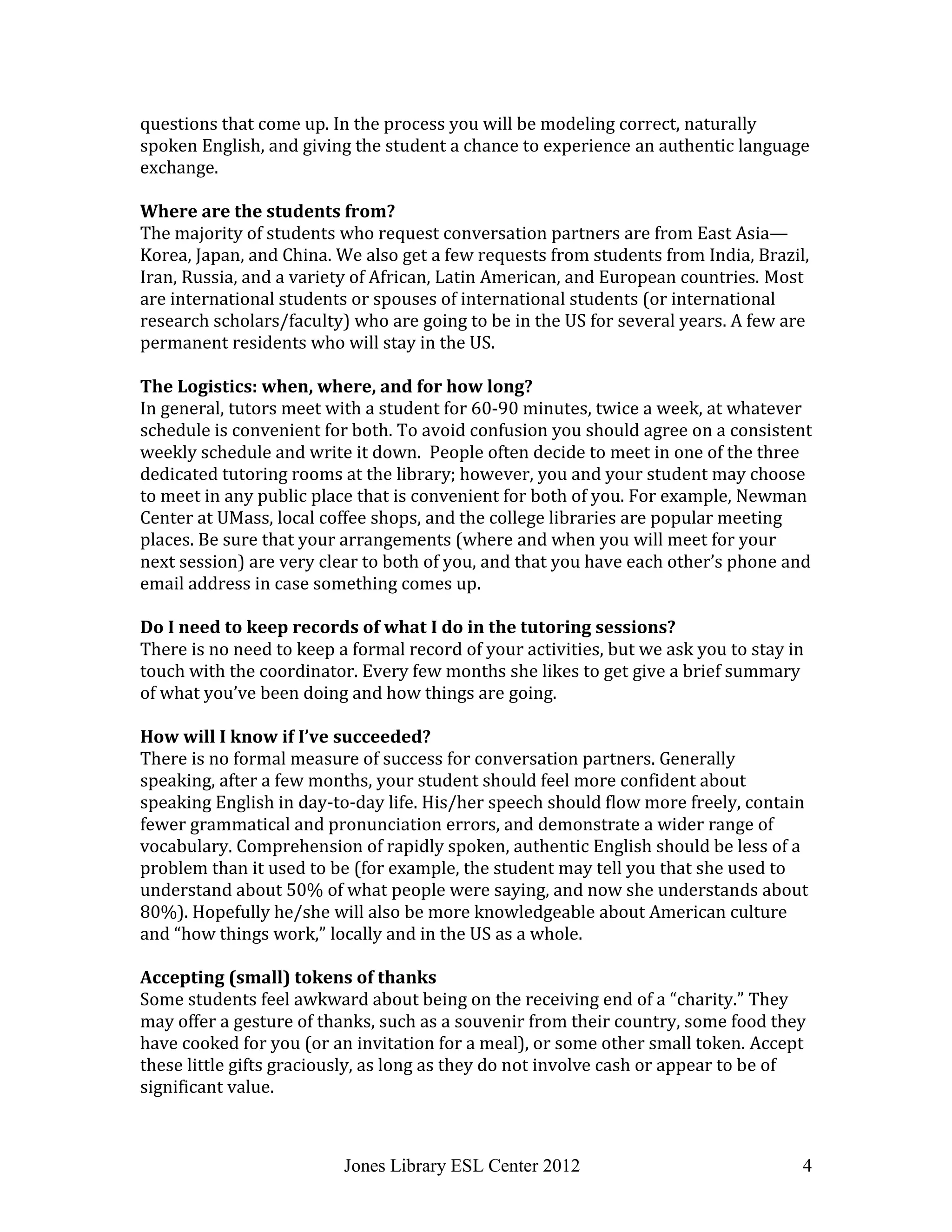 Jones Library ESL Center 2012 4
questions that come up. In the process you will be modeling correct, naturally
spoken English, and giving the student a chance to experience an authentic language
exchange.
Where are the students from?
The majority of students who request conversation partners are from East Asia—
Korea, Japan, and China. We also get a few requests from students from India, Brazil,
Iran, Russia, and a variety of African, Latin American, and European countries. Most
are international students or spouses of international students (or international
research scholars/faculty) who are going to be in the US for several years. A few are
permanent residents who will stay in the US.
The Logistics: when, where, and for how long?
In general, tutors meet with a student for 60-90 minutes, twice a week, at whatever
schedule is convenient for both. To avoid confusion you should agree on a consistent
weekly schedule and write it down. People often decide to meet in one of the three
dedicated tutoring rooms at the library; however, you and your student may choose
to meet in any public place that is convenient for both of you. For example, Newman
Center at UMass, local coffee shops, and the college libraries are popular meeting
places. Be sure that your arrangements (where and when you will meet for your
next session) are very clear to both of you, and that you have each other’s phone and
email address in case something comes up.
Do I need to keep records of what I do in the tutoring sessions?
There is no need to keep a formal record of your activities, but we ask you to stay in
touch with the coordinator. Every few months she likes to get give a brief summary
of what you’ve been doing and how things are going.
How will I know if I’ve succeeded?
There is no formal measure of success for conversation partners. Generally
speaking, after a few months, your student should feel more confident about
speaking English in day-to-day life. His/her speech should flow more freely, contain
fewer grammatical and pronunciation errors, and demonstrate a wider range of
vocabulary. Comprehension of rapidly spoken, authentic English should be less of a
problem than it used to be (for example, the student may tell you that she used to
understand about 50% of what people were saying, and now she understands about
80%). Hopefully he/she will also be more knowledgeable about American culture
and “how things work,” locally and in the US as a whole.
Accepting (small) tokens of thanks
Some students feel awkward about being on the receiving end of a “charity.” They
may offer a gesture of thanks, such as a souvenir from their country, some food they
have cooked for you (or an invitation for a meal), or some other small token. Accept
these little gifts graciously, as long as they do not involve cash or appear to be of
significant value.
 
