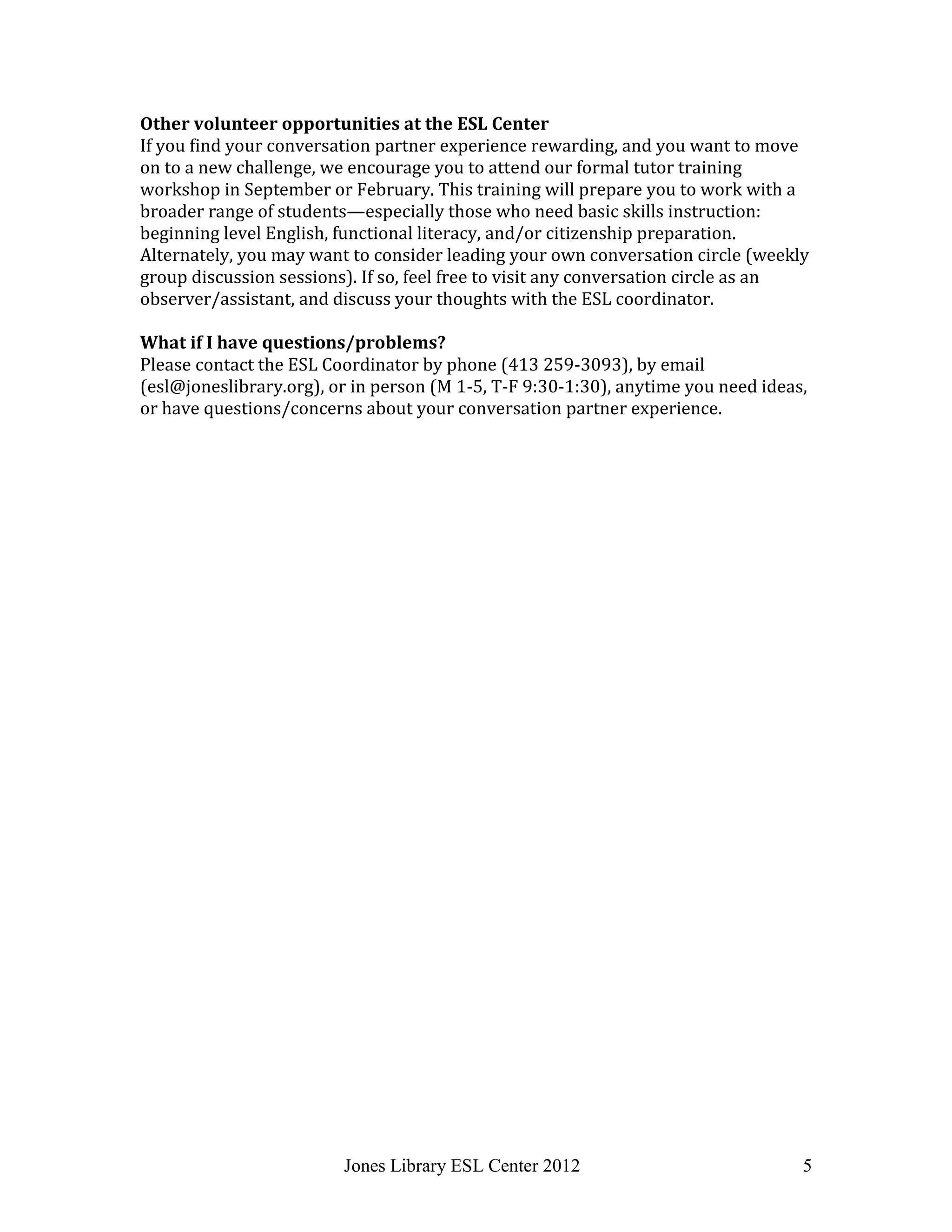 Jones Library ESL Center 2012 5
Other volunteer opportunities at the ESL Center
If you find your conversation partner experience rewarding, and you want to move
on to a new challenge, we encourage you to attend our formal tutor training
workshop in September or February. This training will prepare you to work with a
broader range of students—especially those who need basic skills instruction:
beginning level English, functional literacy, and/or citizenship preparation.
Alternately, you may want to consider leading your own conversation circle (weekly
group discussion sessions). If so, feel free to visit any conversation circle as an
observer/assistant, and discuss your thoughts with the ESL coordinator.
What if I have questions/problems?
Please contact the ESL Coordinator by phone (413 259-3093), by email
(esl@joneslibrary.org), or in person (M 1-5, T-F 9:30-1:30), anytime you need ideas,
or have questions/concerns about your conversation partner experience.
 