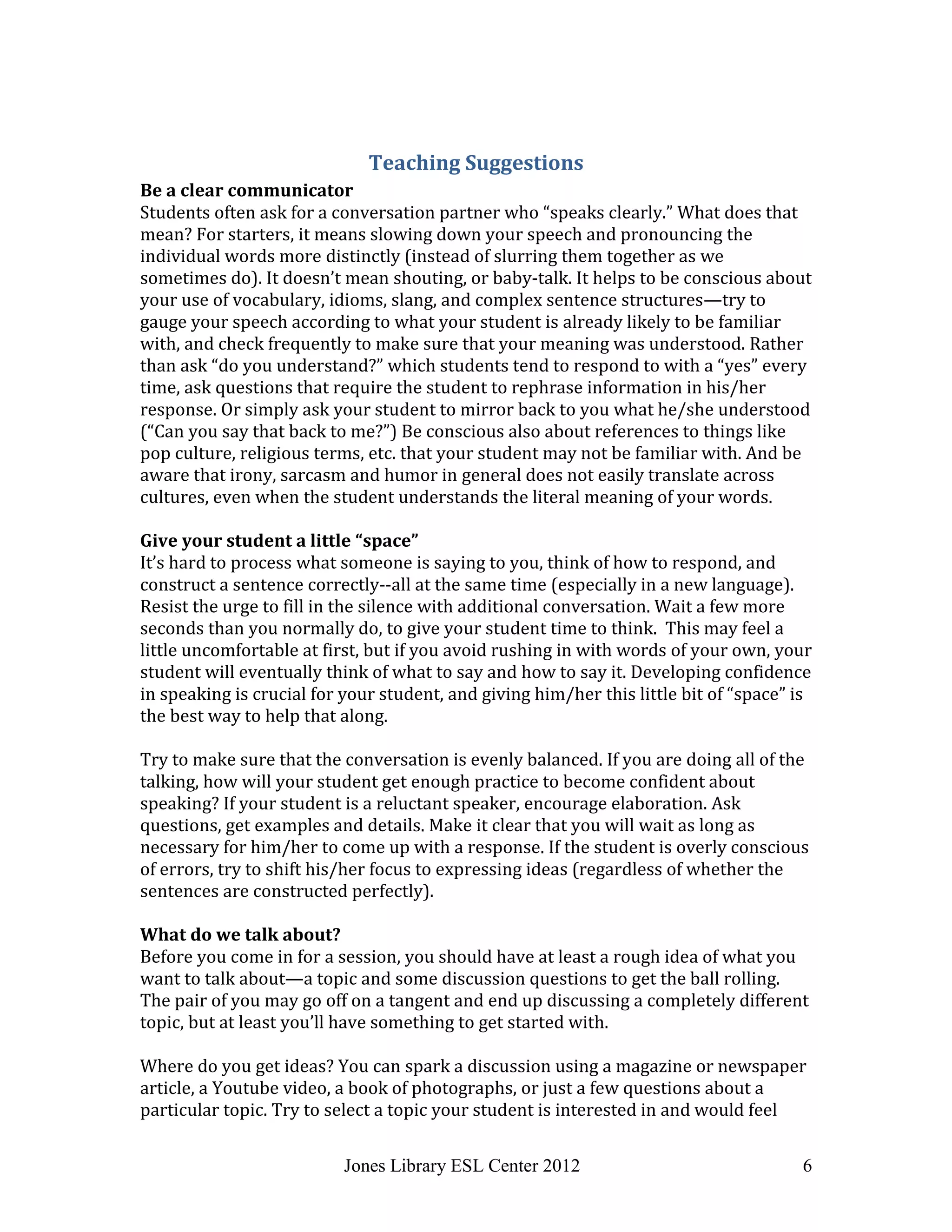 Jones Library ESL Center 2012 6
Teaching Suggestions
Be a clear communicator
Students often ask for a conversation partner who “speaks clearly.” What does that
mean? For starters, it means slowing down your speech and pronouncing the
individual words more distinctly (instead of slurring them together as we
sometimes do). It doesn’t mean shouting, or baby-talk. It helps to be conscious about
your use of vocabulary, idioms, slang, and complex sentence structures—try to
gauge your speech according to what your student is already likely to be familiar
with, and check frequently to make sure that your meaning was understood. Rather
than ask “do you understand?” which students tend to respond to with a “yes” every
time, ask questions that require the student to rephrase information in his/her
response. Or simply ask your student to mirror back to you what he/she understood
(“Can you say that back to me?”) Be conscious also about references to things like
pop culture, religious terms, etc. that your student may not be familiar with. And be
aware that irony, sarcasm and humor in general does not easily translate across
cultures, even when the student understands the literal meaning of your words.
Give your student a little “space”
It’s hard to process what someone is saying to you, think of how to respond, and
construct a sentence correctly--all at the same time (especially in a new language).
Resist the urge to fill in the silence with additional conversation. Wait a few more
seconds than you normally do, to give your student time to think. This may feel a
little uncomfortable at first, but if you avoid rushing in with words of your own, your
student will eventually think of what to say and how to say it. Developing confidence
in speaking is crucial for your student, and giving him/her this little bit of “space” is
the best way to help that along.
Try to make sure that the conversation is evenly balanced. If you are doing all of the
talking, how will your student get enough practice to become confident about
speaking? If your student is a reluctant speaker, encourage elaboration. Ask
questions, get examples and details. Make it clear that you will wait as long as
necessary for him/her to come up with a response. If the student is overly conscious
of errors, try to shift his/her focus to expressing ideas (regardless of whether the
sentences are constructed perfectly).
What do we talk about?
Before you come in for a session, you should have at least a rough idea of what you
want to talk about—a topic and some discussion questions to get the ball rolling.
The pair of you may go off on a tangent and end up discussing a completely different
topic, but at least you’ll have something to get started with.
Where do you get ideas? You can spark a discussion using a magazine or newspaper
article, a Youtube video, a book of photographs, or just a few questions about a
particular topic. Try to select a topic your student is interested in and would feel
 