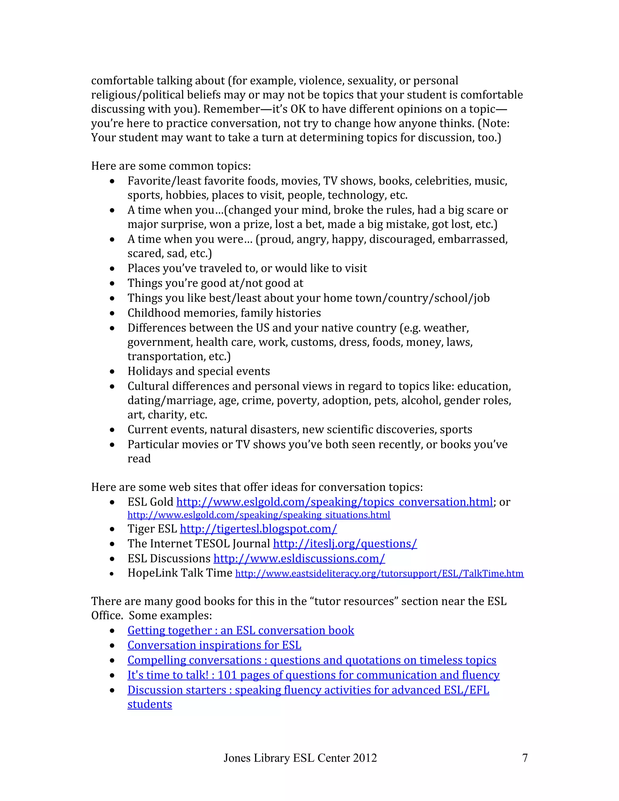 Jones Library ESL Center 2012 7
comfortable talking about (for example, violence, sexuality, or personal
religious/political beliefs may or may not be topics that your student is comfortable
discussing with you). Remember—it’s OK to have different opinions on a topic—
you’re here to practice conversation, not try to change how anyone thinks. (Note:
Your student may want to take a turn at determining topics for discussion, too.)
Here are some common topics:
 Favorite/least favorite foods, movies, TV shows, books, celebrities, music,
sports, hobbies, places to visit, people, technology, etc.
 A time when you…(changed your mind, broke the rules, had a big scare or
major surprise, won a prize, lost a bet, made a big mistake, got lost, etc.)
 A time when you were… (proud, angry, happy, discouraged, embarrassed,
scared, sad, etc.)
 Places you’ve traveled to, or would like to visit
 Things you’re good at/not good at
 Things you like best/least about your home town/country/school/job
 Childhood memories, family histories
 Differences between the US and your native country (e.g. weather,
government, health care, work, customs, dress, foods, money, laws,
transportation, etc.)
 Holidays and special events
 Cultural differences and personal views in regard to topics like: education,
dating/marriage, age, crime, poverty, adoption, pets, alcohol, gender roles,
art, charity, etc.
 Current events, natural disasters, new scientific discoveries, sports
 Particular movies or TV shows you’ve both seen recently, or books you’ve
read
Here are some web sites that offer ideas for conversation topics:
 ESL Gold http://www.eslgold.com/speaking/topics_conversation.html; or
http://www.eslgold.com/speaking/speaking_situations.html
 Tiger ESL http://tigertesl.blogspot.com/
 The Internet TESOL Journal http://iteslj.org/questions/
 ESL Discussions http://www.esldiscussions.com/
 HopeLink Talk Time http://www.eastsideliteracy.org/tutorsupport/ESL/TalkTime.htm
There are many good books for this in the “tutor resources” section near the ESL
Office. Some examples:
 Getting together : an ESL conversation book
 Conversation inspirations for ESL
 Compelling conversations : questions and quotations on timeless topics
 It's time to talk! : 101 pages of questions for communication and fluency
 Discussion starters : speaking fluency activities for advanced ESL/EFL
students
 