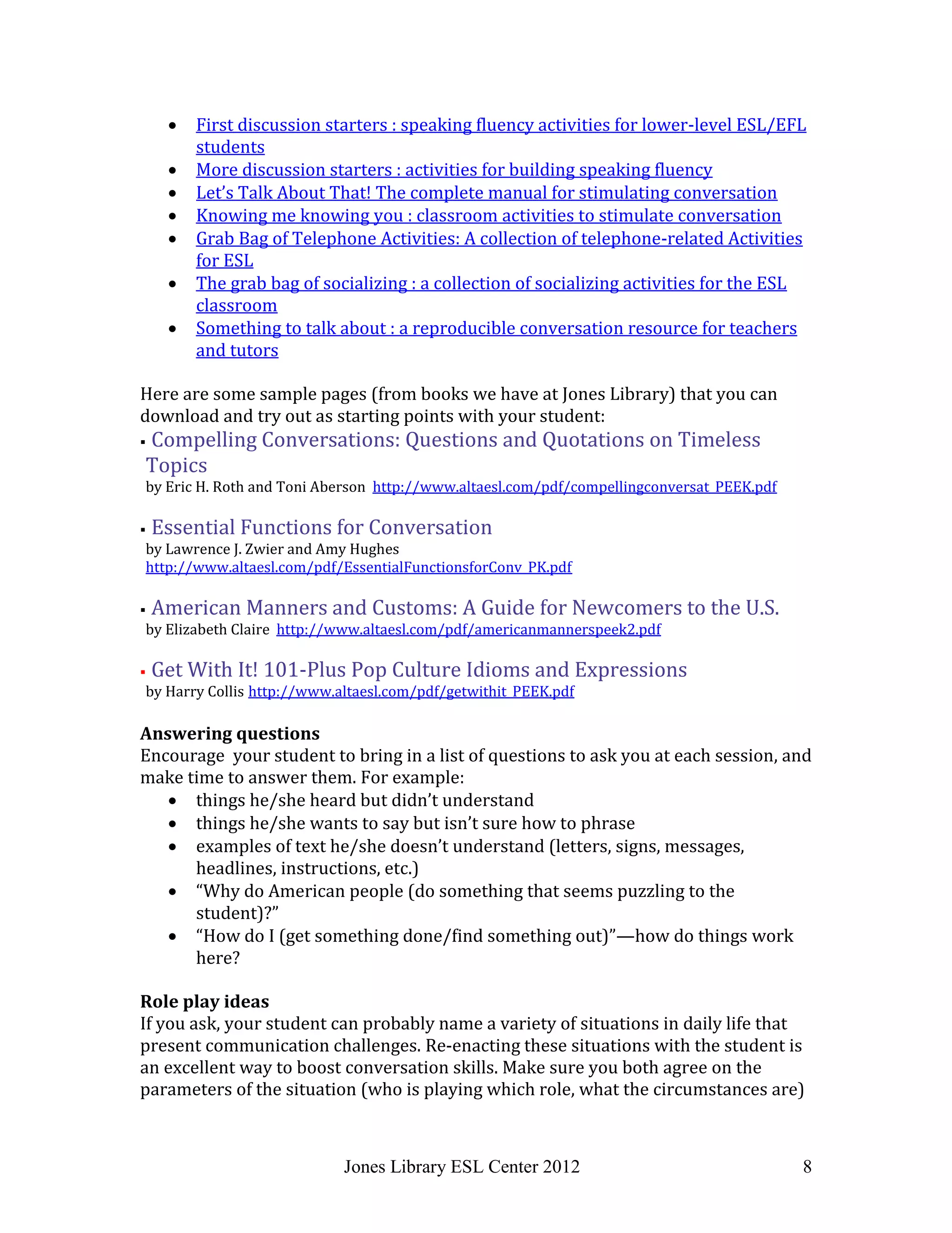 Jones Library ESL Center 2012 8
 First discussion starters : speaking fluency activities for lower-level ESL/EFL
students
 More discussion starters : activities for building speaking fluency
 Let’s Talk About That! The complete manual for stimulating conversation
 Knowing me knowing you : classroom activities to stimulate conversation
 Grab Bag of Telephone Activities: A collection of telephone-related Activities
for ESL
 The grab bag of socializing : a collection of socializing activities for the ESL
classroom
 Something to talk about : a reproducible conversation resource for teachers
and tutors
Here are some sample pages (from books we have at Jones Library) that you can
download and try out as starting points with your student:
 Compelling Conversations: Questions and Quotations on Timeless
Topics
by Eric H. Roth and Toni Aberson http://www.altaesl.com/pdf/compellingconversat_PEEK.pdf
 Essential Functions for Conversation
by Lawrence J. Zwier and Amy Hughes
http://www.altaesl.com/pdf/EssentialFunctionsforConv_PK.pdf
 American Manners and Customs: A Guide for Newcomers to the U.S.
by Elizabeth Claire http://www.altaesl.com/pdf/americanmannerspeek2.pdf
 Get With It! 101-Plus Pop Culture Idioms and Expressions
by Harry Collis http://www.altaesl.com/pdf/getwithit_PEEK.pdf
Answering questions
Encourage your student to bring in a list of questions to ask you at each session, and
make time to answer them. For example:
 things he/she heard but didn’t understand
 things he/she wants to say but isn’t sure how to phrase
 examples of text he/she doesn’t understand (letters, signs, messages,
headlines, instructions, etc.)
 “Why do American people (do something that seems puzzling to the
student)?”
 “How do I (get something done/find something out)”—how do things work
here?
Role play ideas
If you ask, your student can probably name a variety of situations in daily life that
present communication challenges. Re-enacting these situations with the student is
an excellent way to boost conversation skills. Make sure you both agree on the
parameters of the situation (who is playing which role, what the circumstances are)
 