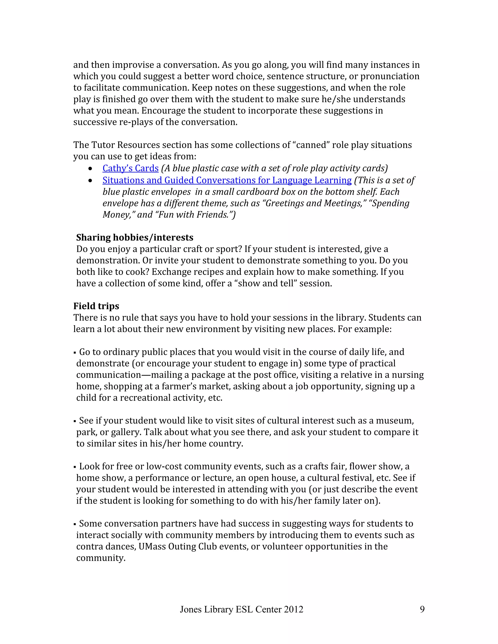 Jones Library ESL Center 2012 9
and then improvise a conversation. As you go along, you will find many instances in
which you could suggest a better word choice, sentence structure, or pronunciation
to facilitate communication. Keep notes on these suggestions, and when the role
play is finished go over them with the student to make sure he/she understands
what you mean. Encourage the student to incorporate these suggestions in
successive re-plays of the conversation.
The Tutor Resources section has some collections of “canned” role play situations
you can use to get ideas from:
 Cathy’s Cards (A blue plastic case with a set of role play activity cards)
 Situations and Guided Conversations for Language Learning (This is a set of
blue plastic envelopes in a small cardboard box on the bottom shelf. Each
envelope has a different theme, such as “Greetings and Meetings,” “Spending
Money,” and “Fun with Friends.”)
Sharing hobbies/interests
Do you enjoy a particular craft or sport? If your student is interested, give a
demonstration. Or invite your student to demonstrate something to you. Do you
both like to cook? Exchange recipes and explain how to make something. If you
have a collection of some kind, offer a “show and tell” session.
Field trips
There is no rule that says you have to hold your sessions in the library. Students can
learn a lot about their new environment by visiting new places. For example:
 Go to ordinary public places that you would visit in the course of daily life, and
demonstrate (or encourage your student to engage in) some type of practical
communication—mailing a package at the post office, visiting a relative in a nursing
home, shopping at a farmer’s market, asking about a job opportunity, signing up a
child for a recreational activity, etc.
 See if your student would like to visit sites of cultural interest such as a museum,
park, or gallery. Talk about what you see there, and ask your student to compare it
to similar sites in his/her home country.
 Look for free or low-cost community events, such as a crafts fair, flower show, a
home show, a performance or lecture, an open house, a cultural festival, etc. See if
your student would be interested in attending with you (or just describe the event
if the student is looking for something to do with his/her family later on).
 Some conversation partners have had success in suggesting ways for students to
interact socially with community members by introducing them to events such as
contra dances, UMass Outing Club events, or volunteer opportunities in the
community.
 
