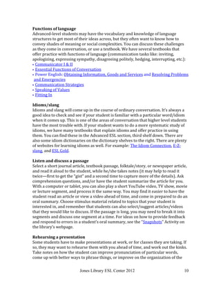 Jones Library ESL Center 2012 10
Functions of language
Advanced-level students may have the vocabulary and knowledge of language
structures to get most of their ideas across, but they often want to know how to
convey shades of meaning or social complexities. You can discuss these challenges
as they come in conversation, or use a textbook. We have several textbooks that
offer practice with functions of language (communication tasks like: inviting,
apologizing, expressing sympathy, disagreeing politely, hedging, interrupting, etc.):
 Communicator I & II
 Essential Functions of Conversation
 Power English: Obtaining Information, Goods and Services and Resolving Problems
and Emergencies
 Communication Strategies
 Speaking of Values
 Fitting In
Idioms/slang
Idioms and slang will come up in the course of ordinary conversation. It’s always a
good idea to check and see if your student is familiar with a particular word/idiom
when it comes up. This is one of the areas of conversation that higher level students
have the most trouble with. If your student wants to do a more systematic study of
idioms, we have many textbooks that explain idioms and offer practice in using
them. You can find these in the Advanced ESL section, third shelf down. There are
also some idiom dictionaries on the dictionary shelves to the right. There are plenty
of websites for learning idioms as well. For example: The Idiom Connection, E-Z-
slang, and ESL Gold.
Listen and discuss a passage
Select a short journal article, textbook passage, folktale/story, or newspaper article,
and read it aloud to the student, while he/she takes notes (it may help to read it
twice—first to get the “gist” and a second time to capture more of the details). Ask
comprehension questions, and/or have the student summarize the article for you.
With a computer or tablet, you can also play a short YouTube video, TV show, movie
or lecture segment, and process it the same way. You may find it easier to have the
student read an article or view a video ahead of time, and come in prepared to do an
oral summary. Choose stimulus material related to topics that your student is
interested in, and remember that students can also select/suggest articles/videos
that they would like to discuss. If the passage is long, you may need to break it into
segments and discuss one segment at a time. For ideas on how to provide feedback
and respond to errors in a student’s oral summary, see the “Snapshots” Activity on
the library’s webpage.
Rehearsing a presentation
Some students have to make presentations at work, or for classes they are taking. If
so, they may want to rehearse them with you ahead of time, and work out the kinks.
Take notes on how the student can improve pronunciation of particular words,
come up with better ways to phrase things, or improve on the organization of the
 