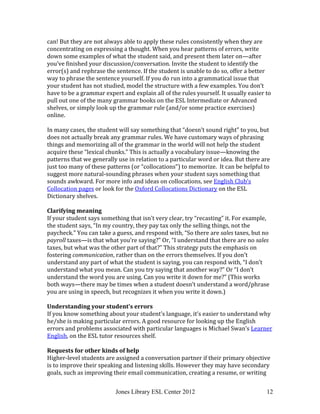 Jones Library ESL Center 2012 12
can! But they are not always able to apply these rules consistently when they are
concentrating on expressing a thought. When you hear patterns of errors, write
down some examples of what the student said, and present them later on—after
you’ve finished your discussion/conversation. Invite the student to identify the
error(s) and rephrase the sentence. If the student is unable to do so, offer a better
way to phrase the sentence yourself. If you do run into a grammatical issue that
your student has not studied, model the structure with a few examples. You don’t
have to be a grammar expert and explain all of the rules yourself. It usually easier to
pull out one of the many grammar books on the ESL Intermediate or Advanced
shelves, or simply look up the grammar rule (and/or some practice exercises)
online.
In many cases, the student will say something that “doesn’t sound right” to you, but
does not actually break any grammar rules. We have customary ways of phrasing
things and memorizing all of the grammar in the world will not help the student
acquire these “lexical chunks.” This is actually a vocabulary issue—knowing the
patterns that we generally use in relation to a particular word or idea. But there are
just too many of these patterns (or “collocations”) to memorize. It can be helpful to
suggest more natural-sounding phrases when your student says something that
sounds awkward. For more info and ideas on collocations, see English Club’s
Collocation pages or look for the Oxford Collocations Dictionary on the ESL
Dictionary shelves.
Clarifying meaning
If your student says something that isn’t very clear, try “recasting” it. For example,
the student says, “In my country, they pay tax only the selling things, not the
paycheck.” You can take a guess, and respond with, “So there are sales taxes, but no
payroll taxes—is that what you’re saying?” Or, “I understand that there are no sales
taxes, but what was the other part of that?” This strategy puts the emphasis on
fostering communication, rather than on the errors themselves. If you don’t
understand any part of what the student is saying, you can respond with, “I don’t
understand what you mean. Can you try saying that another way?” Or “I don’t
understand the word you are using. Can you write it down for me?” (This works
both ways—there may be times when a student doesn’t understand a word/phrase
you are using in speech, but recognizes it when you write it down.)
Understanding your student’s errors
If you know something about your student’s language, it’s easier to understand why
he/she is making particular errors. A good resource for looking up the English
errors and problems associated with particular languages is Michael Swan’s Learner
English, on the ESL tutor resources shelf.
Requests for other kinds of help
Higher-level students are assigned a conversation partner if their primary objective
is to improve their speaking and listening skills. However they may have secondary
goals, such as improving their email communication, creating a resume, or writing
 