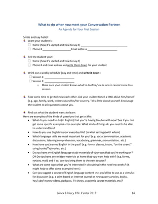 Jones Library ESL Center 2012 14
What to do when you meet your Conversation Partner
An Agenda for Your First Session
Smile and say hello!
Learn your student’s:
Name (how it’s spelled and how to say it) _________________________________
Phone # ____________________Email address _____________________
Tell the student your:
Name (how it’s spelled and how to say it)
Phone # and Email address and write them down for your student
Work out a weekly schedule (day and time) and write it down :
Session 1: _____________________
Session 2: _____________________
o Make sure your student knows what to do if he/she is sick or cannot come to a
session.
Take some time to get to know each other. Ask your student to tell a little about him/herself
(e.g. age, family, work, interests) and his/her country. Tell a little about yourself. Encourage
the student to ask questions about you.
Find out what the student wants to learn:
Here are examples of the kinds of questions that get at this:
 What do you need to do (in English) that you’re having trouble with now? See if you can
get some specific examples—for example: What kinds of things do you need to be able
to understand/say?
 How do you use English in your everyday life? (in what settings/with whom)
 Which language skills are most important for you? (e.g. social conversation, academic
discussions, listening comprehension, vocabulary, grammar, pronunciation, etc.)
 How have you learned English in the past? (e.g. formal classes, tutors, “on the street,”
using books/TV/movies, etc.)
 Do you have any English language study materials of your own that you’re working on?
OR Do you have any written materials at home that you want help with? (e.g. forms,
notices, mail) and If so, can you bring them to the next session?
 What are some topics that you’re interested in discussing in the next few weeks? (It
might help to offer some examples here.)
 Can you suggest a source of English language content that you’d like to use as a stimulus
for discussion (e.g. a print-based or internet journal or newspapers articles, books,
YouTube/I-tunes videos, podcasts, TV shows, academic course materials, etc)?
 