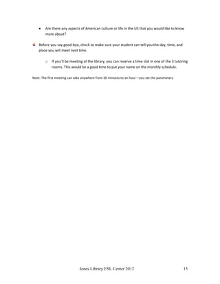 Jones Library ESL Center 2012 15
 Are there any aspects of American culture or life in the US that you would like to know
more about?
Before you say good-bye, check to make sure your student can tell you the day, time, and
place you will meet next time.
o If you’ll be meeting at the library, you can reserve a time slot in one of the 3 tutoring
rooms. This would be a good time to put your name on the monthly schedule.
Note: The first meeting can take anywhere from 20 minutes to an hour—you set the parameters.
 