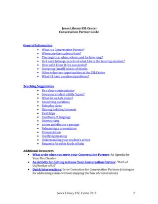 Jones Library ESL Center 2012 2
Jones Library ESL Center
Conversation Partner Guide
General Information
 What is a Conversation Partner?
 Where are the students from?
 The Logistics: when, where, and for how long?
 Do I need to keep records of what I do in the tutoring sessions?
 How will I know if I’ve succeeded?
 Accepting (small) tokens of thanks
 Other volunteer opportunities at the ESL Center
 What if I have questions/problems?
Teaching Suggestions
 Be a clear communicator
 Give your student a little “space”
 What do we talk about?
 Answering questions
 Role play ideas
 Sharing hobbies/interests
 Field trips
 Functions of language
 Idioms/slang
 Listen and discuss a passage
 Rehearsing a presentation
 Pronunciation
 Clarifying meaning
 Understanding your student’s errors
 Requests for other kinds of help
Additional Resources
 What to do when you meet your Conversation Partner: An Agenda for
Your First Session
 An Activity for Getting to Know Your Conversation Partner: “Both of
Us/Neither of US”
 Quick Interventions: Error Correction for Conversation Partners (strategies
for addressing errors without stopping the flow of conversation)
 