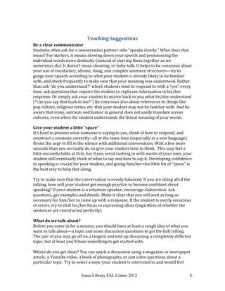 Jones Library ESL Center 2012 6
Teaching Suggestions
Be a clear communicator
Students often ask for a conversation partner who “speaks clearly.” What does that
mean? For starters, it means slowing down your speech and pronouncing the
individual words more distinctly (instead of slurring them together as we
sometimes do). It doesn’t mean shouting, or baby-talk. It helps to be conscious about
your use of vocabulary, idioms, slang, and complex sentence structures—try to
gauge your speech according to what your student is already likely to be familiar
with, and check frequently to make sure that your meaning was understood. Rather
than ask “do you understand?” which students tend to respond to with a “yes” every
time, ask questions that require the student to rephrase information in his/her
response. Or simply ask your student to mirror back to you what he/she understood
(“Can you say that back to me?”) Be conscious also about references to things like
pop culture, religious terms, etc. that your student may not be familiar with. And be
aware that irony, sarcasm and humor in general does not easily translate across
cultures, even when the student understands the literal meaning of your words.
Give your student a little “space”
It’s hard to process what someone is saying to you, think of how to respond, and
construct a sentence correctly--all at the same time (especially in a new language).
Resist the urge to fill in the silence with additional conversation. Wait a few more
seconds than you normally do, to give your student time to think. This may feel a
little uncomfortable at first, but if you avoid rushing in with words of your own, your
student will eventually think of what to say and how to say it. Developing confidence
in speaking is crucial for your student, and giving him/her this little bit of “space” is
the best way to help that along.
Try to make sure that the conversation is evenly balanced. If you are doing all of the
talking, how will your student get enough practice to become confident about
speaking? If your student is a reluctant speaker, encourage elaboration. Ask
questions, get examples and details. Make it clear that you will wait as long as
necessary for him/her to come up with a response. If the student is overly conscious
of errors, try to shift his/her focus to expressing ideas (regardless of whether the
sentences are constructed perfectly).
What do we talk about?
Before you come in for a session, you should have at least a rough idea of what you
want to talk about—a topic and some discussion questions to get the ball rolling.
The pair of you may go off on a tangent and end up discussing a completely different
topic, but at least you’ll have something to get started with.
Where do you get ideas? You can spark a discussion using a magazine or newspaper
article, a Youtube video, a book of photographs, or just a few questions about a
particular topic. Try to select a topic your student is interested in and would feel
 