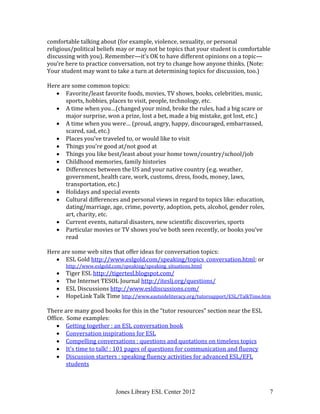 Jones Library ESL Center 2012 7
comfortable talking about (for example, violence, sexuality, or personal
religious/political beliefs may or may not be topics that your student is comfortable
discussing with you). Remember—it’s OK to have different opinions on a topic—
you’re here to practice conversation, not try to change how anyone thinks. (Note:
Your student may want to take a turn at determining topics for discussion, too.)
Here are some common topics:
 Favorite/least favorite foods, movies, TV shows, books, celebrities, music,
sports, hobbies, places to visit, people, technology, etc.
 A time when you…(changed your mind, broke the rules, had a big scare or
major surprise, won a prize, lost a bet, made a big mistake, got lost, etc.)
 A time when you were… (proud, angry, happy, discouraged, embarrassed,
scared, sad, etc.)
 Places you’ve traveled to, or would like to visit
 Things you’re good at/not good at
 Things you like best/least about your home town/country/school/job
 Childhood memories, family histories
 Differences between the US and your native country (e.g. weather,
government, health care, work, customs, dress, foods, money, laws,
transportation, etc.)
 Holidays and special events
 Cultural differences and personal views in regard to topics like: education,
dating/marriage, age, crime, poverty, adoption, pets, alcohol, gender roles,
art, charity, etc.
 Current events, natural disasters, new scientific discoveries, sports
 Particular movies or TV shows you’ve both seen recently, or books you’ve
read
Here are some web sites that offer ideas for conversation topics:
 ESL Gold http://www.eslgold.com/speaking/topics_conversation.html; or
http://www.eslgold.com/speaking/speaking_situations.html
 Tiger ESL http://tigertesl.blogspot.com/
 The Internet TESOL Journal http://iteslj.org/questions/
 ESL Discussions http://www.esldiscussions.com/
 HopeLink Talk Time http://www.eastsideliteracy.org/tutorsupport/ESL/TalkTime.htm
There are many good books for this in the “tutor resources” section near the ESL
Office. Some examples:
 Getting together : an ESL conversation book
 Conversation inspirations for ESL
 Compelling conversations : questions and quotations on timeless topics
 It's time to talk! : 101 pages of questions for communication and fluency
 Discussion starters : speaking fluency activities for advanced ESL/EFL
students
 