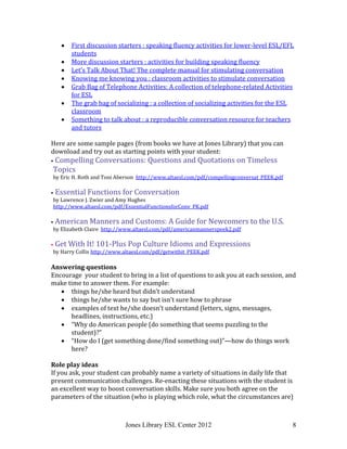 Jones Library ESL Center 2012 8
 First discussion starters : speaking fluency activities for lower-level ESL/EFL
students
 More discussion starters : activities for building speaking fluency
 Let’s Talk About That! The complete manual for stimulating conversation
 Knowing me knowing you : classroom activities to stimulate conversation
 Grab Bag of Telephone Activities: A collection of telephone-related Activities
for ESL
 The grab bag of socializing : a collection of socializing activities for the ESL
classroom
 Something to talk about : a reproducible conversation resource for teachers
and tutors
Here are some sample pages (from books we have at Jones Library) that you can
download and try out as starting points with your student:
 Compelling Conversations: Questions and Quotations on Timeless
Topics
by Eric H. Roth and Toni Aberson http://www.altaesl.com/pdf/compellingconversat_PEEK.pdf
 Essential Functions for Conversation
by Lawrence J. Zwier and Amy Hughes
http://www.altaesl.com/pdf/EssentialFunctionsforConv_PK.pdf
 American Manners and Customs: A Guide for Newcomers to the U.S.
by Elizabeth Claire http://www.altaesl.com/pdf/americanmannerspeek2.pdf
 Get With It! 101-Plus Pop Culture Idioms and Expressions
by Harry Collis http://www.altaesl.com/pdf/getwithit_PEEK.pdf
Answering questions
Encourage your student to bring in a list of questions to ask you at each session, and
make time to answer them. For example:
 things he/she heard but didn’t understand
 things he/she wants to say but isn’t sure how to phrase
 examples of text he/she doesn’t understand (letters, signs, messages,
headlines, instructions, etc.)
 “Why do American people (do something that seems puzzling to the
student)?”
 “How do I (get something done/find something out)”—how do things work
here?
Role play ideas
If you ask, your student can probably name a variety of situations in daily life that
present communication challenges. Re-enacting these situations with the student is
an excellent way to boost conversation skills. Make sure you both agree on the
parameters of the situation (who is playing which role, what the circumstances are)
 