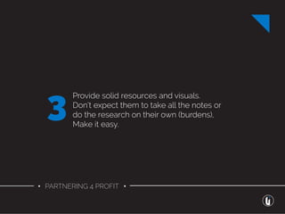 • PARTNERING 4 PROFIT •
Provide solid resources and visuals.
Don’t expect them to take all the notes or
do the research on their own (burdens),
Make it easy.
3
 
