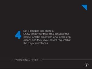 • PARTNERING 4 PROFIT •
Set a timeline and share it.
Show them your task breakdown of the
project and be clear with what each step
means and their involvement required at
the major milestones.
4
 