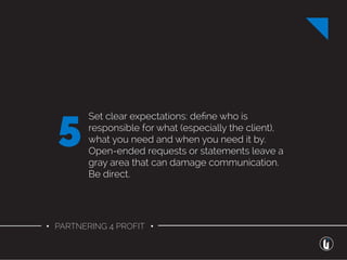 • PARTNERING 4 PROFIT •
Set clear expectations: deﬁne who is
responsible for what (especially the client),
what you need and when you need it by.
Open-ended requests or statements leave a
gray area that can damage communication.
Be direct.
5
 