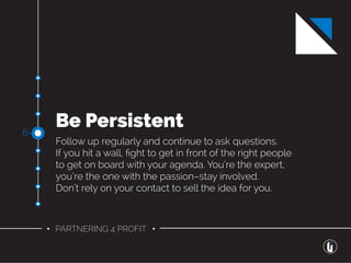 • PARTNERING 4 PROFIT •
Be Persistent
Follow up regularly and continue to ask questions.
If you hit a wall, ﬁght to get in front of the right people
to get on board with your agenda. You’re the expert,
you’re the one with the passion–stay involved.
Don’t rely on your contact to sell the idea for you.
6-
 