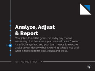 • PARTNERING 4 PROFIT •
Analyze, Adjust
& Report
Your job is to and hit goals. Do so by any means
necessary. Just because a plan was set doesn’t mean
it can’t change. You and your team needs to execute
and analyze. Identify what is working, what is not, and
what is needed to hit goal. Adjust and do so.
8-
 