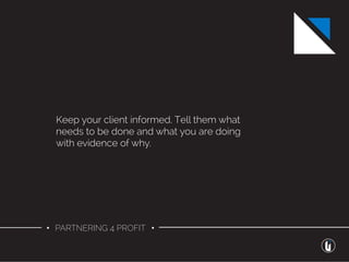 • PARTNERING 4 PROFIT •
Keep your client informed. Tell them what
needs to be done and what you are doing
with evidence of why.
 