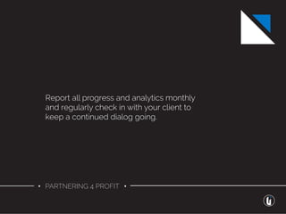 • PARTNERING 4 PROFIT •
Report all progress and analytics monthly
and regularly check in with your client to
keep a continued dialog going.
 