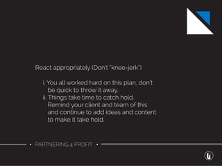 • PARTNERING 4 PROFIT •
React appropriately (Don’t “knee-jerk”)
i. You all worked hard on this plan, don’t
be quick to throw it away.
ii. Things take time to catch hold.
Remind your client and team of this
and continue to add ideas and content
to make it take hold.
 