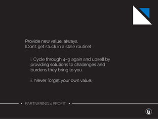 • PARTNERING 4 PROFIT •
Provide new value, always.
(Don’t get stuck in a stale routine)
i. Cycle through 4–9 again and upsell by
providing solutions to challenges and
burdens they bring to you.
ii. Never forget your own value.
 