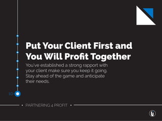 • PARTNERING 4 PROFIT •
Put Your Client First and
You Will Proﬁt Together
You’ve established a strong rapport with
your client make sure you keep it going.
Stay ahead of the game and anticipate
their needs.
10-
 