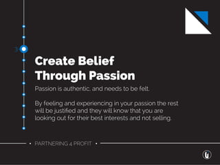 • PARTNERING 4 PROFIT •
Create Belief
Through Passion
Passion is authentic, and needs to be felt.
By feeling and experiencing in your passion the rest
will be justiﬁed and they will know that you are
looking out for their best interests and not selling.
3-
 