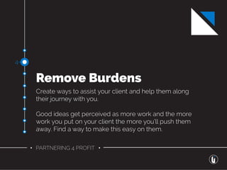 • PARTNERING 4 PROFIT •
Remove Burdens
Create ways to assist your client and help them along
their journey with you.
Good ideas get perceived as more work and the more
work you put on your client the more you’ll push them
away. Find a way to make this easy on them.
4-
 