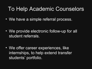 To Help Academic Counselors We have a simple referral process. We provide electronic follow-up for all student referrals. We offer career experiences, like internships, to help extend transfer students’ portfolio. 