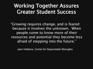 Working Together Assures Greater Student Success “ Growing requires change, and is feared because it involves the unknown.  When people come to know more of their resources and potential they become less afraid of stepping into the future.” Jean Haldane, Center for Dependable Strengths 