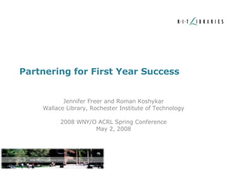 Partnering for First Year Success Jennifer Freer and Roman Koshykar Wallace Library, Rochester Institute of Technology 2008 WNY/O ACRL Spring Conference May 2, 2008 