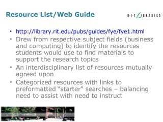 Resource List/Web Guide http://library.rit.edu/pubs/guides/fye/fye1.html Drew from respective subject fields (business and computing) to identify the resources students would use to find materials to support the research topics An interdisciplinary list of resources mutually agreed upon Categorized resources with links to preformatted “starter” searches – balancing need to assist with need to instruct 