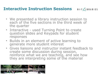 Interactive Instruction Sessions We presented a library instruction session to each of the five sections in the third week of the quarter Interactive - used Turning Point to create question slides and Keypads for student responses Builds in an element of active learning to generate more student interest Gives liaisons and instructor instant feedback to create some discussion during session, reinforce what we are teaching, and see how they are interpreting some of the material 