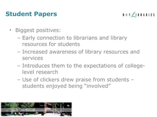 Student Papers Biggest positives: Early connection to librarians and library resources for students Increased awareness of library resources and services Introduces them to the expectations of college-level research Use of clickers drew praise from students – students enjoyed being “involved” 