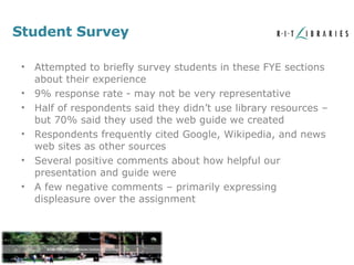 Student Survey Attempted to briefly survey students in these FYE sections about their experience 9% response rate - may not be very representative Half of respondents said they didn’t use library resources – but 70% said they used the web guide we created Respondents frequently cited Google, Wikipedia, and news web sites as other sources Several positive comments about how helpful our presentation and guide were A few negative comments – primarily expressing displeasure over the assignment 
