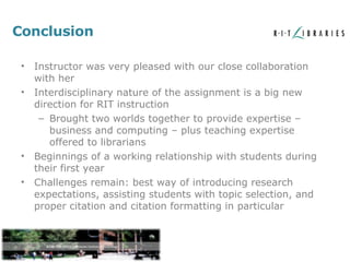 Conclusion Instructor was very pleased with our close collaboration with her Interdisciplinary nature of the assignment is a big new direction for RIT instruction Brought two worlds together to provide expertise – business and computing – plus teaching expertise offered to librarians Beginnings of a working relationship with students during their first year Challenges remain: best way of introducing research expectations, assisting students with topic selection, and proper citation and citation formatting in particular 
