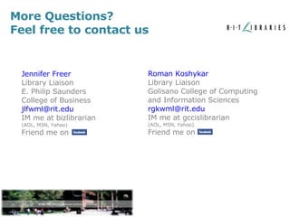 Jennifer Freer Library Liaison E. Philip Saunders College of Business [email_address] IM me at bizlibrarian (AOL, MSN, Yahoo) Friend me on Roman Koshykar Library Liaison Golisano College of Computing and Information Sciences [email_address] IM me at gccislibrarian (AOL, MSN, Yahoo) Friend me on  More Questions? Feel free to contact us 
