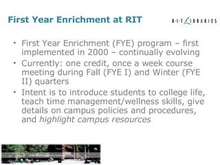 First Year Enrichment at RIT First Year Enrichment (FYE) program – first implemented in 2000 – continually evolving Currently: one credit, once a week course meeting during Fall (FYE I) and Winter (FYE II) quarters Intent is to introduce students to college life, teach time management/wellness skills, give details on campus policies and procedures, and  highlight campus resources 
