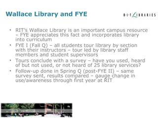 Wallace Library and FYE RIT’s Wallace Library is an important campus resource – FYE appreciates this fact and incorporates library into curriculum FYE I (Fall Q) – all students tour library by section with their instructors – tour led by library staff members and student supervisors Tours conclude with a survey – have you used, heard of but not used, or not heard of 25 library services? Follow-up done in Spring Q (post-FYE II) – same survey sent, results compared – gauge change in use/awareness through first year at RIT 