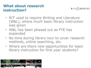 What about research instruction? RIT used to require Writing and Literature (W&L), where much basic library instruction was given W&L has been phased out as FYE has expanded No time during library tour to cover research methods, online searching, etc. Where are there new opportunities for basic library instruction for first year students? 