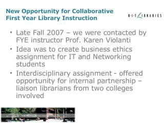 New Opportunity for Collaborative First Year Library Instruction Late Fall 2007 – we were contacted by FYE instructor Prof. Karen Violanti Idea was to create business ethics assignment for IT and Networking students Interdisciplinary assignment - offered opportunity for internal partnership – liaison librarians from two colleges involved 