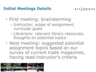 Initial Meetings Details First meeting: brainstorming Instructor: scope of assignment, curricular goals Librarians: relevant library resources, thoughts on potential topics Next meeting: suggested potential assignment topics based on our survey of current trade magazines, having read instructor’s criteria 