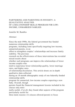 PARTNERING AND PARENTING IN POVERTY: A
QUALITATIVE ANALYSIS
OF A RELATIONSHIP SKILLS PROGRAM FOR LOW-
INCOME, UNMARRIED FAMILIES
Jennifer M. Randles
Abstract
Since the mid-1990s, the federal government has funded
numerous relationship skills
programs, including some specifically targeting low-income,
unmarried parents, in an
effort to strengthen couples’ relationships and increase family
stability. The previous
research on the effectiveness of these interventions has revealed
mixed results about
whether such programs can improve the relationships of lower
income couples who
tend to experience lower relationship quality, lower marriage
rates, and higher rates
of relationship dissolution. This article draws on in-depth
qualitative data collected
during an 18-month ethnographic study of one federally funded
relationship skills
program for unmarried, low-income couples expecting a new
baby. Overall, though
parents found the financial management lessons included in the
classes only mini-
mally useful, if at all, they found other aspects of the program
particularly useful for
three main reasons: (1) classes allowed parents to focus
 