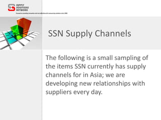SSN Supply Channels
The following is a small sampling of
the items SSN currently has supply
channels for in Asia; we are
developing new relationships with
suppliers every day.
 