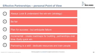 12
12
Effective Partnerships – personal Point of View
Always Look & understand the win-win (strategy)
Be fair
Plan for success - but anticipate failure
Incremental - create roadmaps for building partnerships over
time. Early quick win
Partnering is a skill - dedicate resources and train people
1
2
3
4
5
Working together to accelerate the digital transformation of insurance
Copyright © 2021 The Digital insurer. All rights reserved.
 