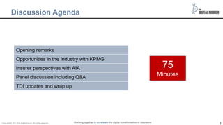 3
Discussion Agenda
75
Minutes
Opening remarks
Opportunities in the Industry with KPMG
Insurer perspectives with AIA
Panel discussion including Q&A
TDI updates and wrap up
Working together to accelerate the digital transformation of insurance
Copyright © 2021 The Digital insurer. All rights reserved.
 