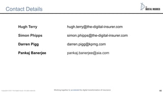 48
Contact Details
Hugh Terry hugh.terry@the-digital-insurer.com
Simon Phipps simon.phipps@the-digital-insurer.com
Darren Pigg darren.pigg@kpmg.com
Pankaj Banerjee pankaj.banerjee@aia.com
Working together to accelerate the digital transformation of insurance
Copyright © 2021 The Digital insurer. All rights reserved.
 