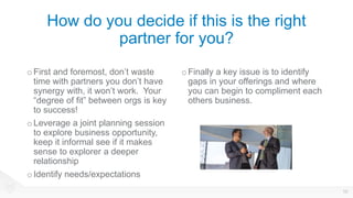 How do you decide if this is the right
partner for you?
o First and foremost, don’t waste
time with partners you don’t have
synergy with, it won’t work. Your
“degree of fit” between orgs is key
to success!
o Leverage a joint planning session
to explore business opportunity,
keep it informal see if it makes
sense to explorer a deeper
relationship
o Identify needs/expectations
oFinally a key issue is to identify
gaps in your offerings and where
you can begin to compliment each
others business.
10
 