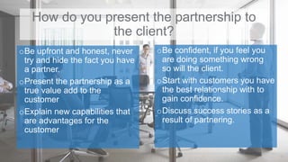 How do you present the partnership to
the client?
oBe upfront and honest, never
try and hide the fact you have
a partner.
oPresent the partnership as a
true value add to the
customer
oExplain new capabilities that
are advantages for the
customer
11
oBe confident, if you feel you
are doing something wrong
so will the client.
oStart with customers you have
the best relationship with to
gain confidence.
oDiscuss success stories as a
result of partnering.
 